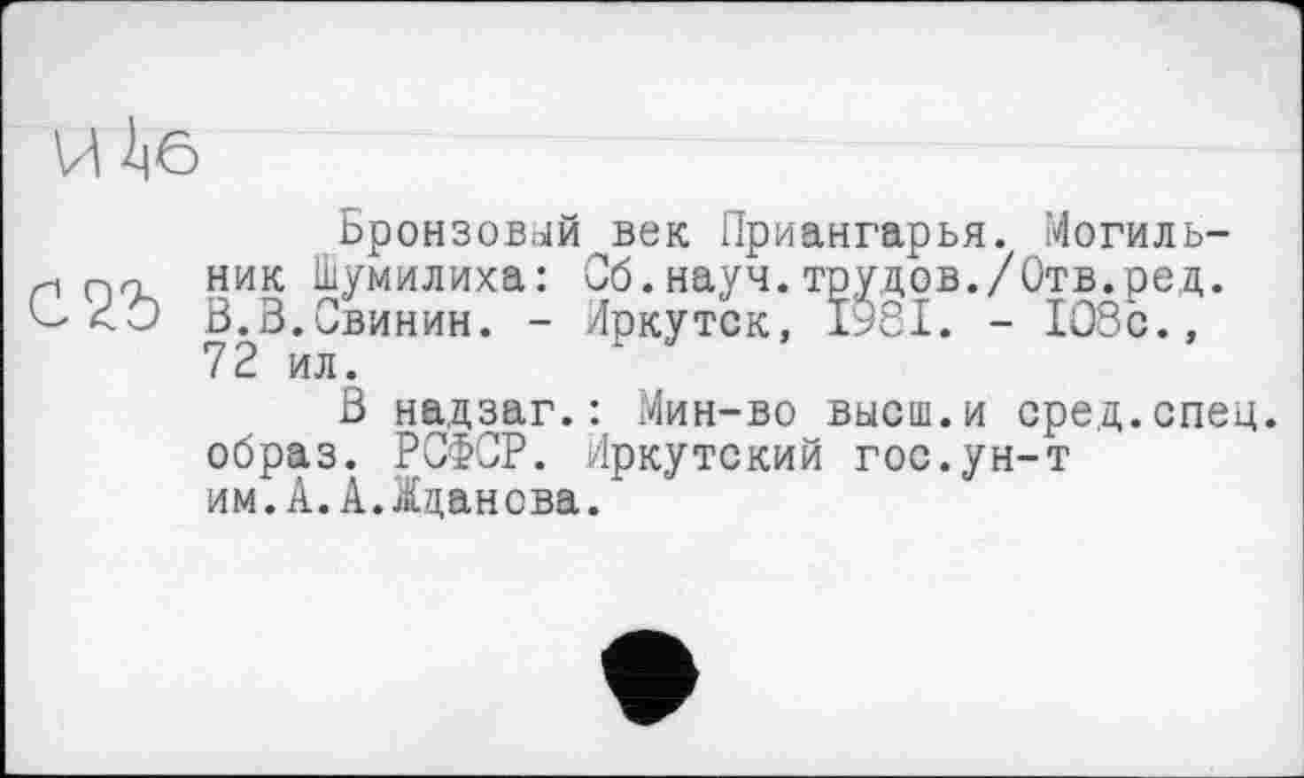 ﻿И 1|6
Бронзовый век Приангарья. Могиль-и ник Шумилина: Сб.науч.трудов./Отв.ред.
<0 В.З.Свинин. - Иркутск, 1981. - 108с., 72 ил.
В надзаг.: Мин-во высш.и сред.спец, образ. РСФСР. Иркутский гос.ун-т им.А.А.Жданова.